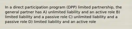 In a direct participation program (DPP) limited partnership, the general partner has A) unlimited liability and an active role B) limited liability and a passive role C) unlimited liability and a passive role D) limited liability and an active role