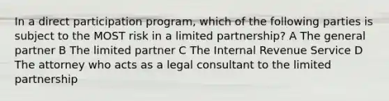 In a direct participation program, which of the following parties is subject to the MOST risk in a limited partnership? A The general partner B The limited partner C The Internal Revenue Service D The attorney who acts as a legal consultant to the limited partnership