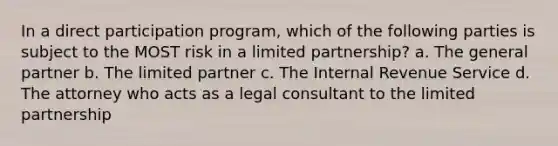 In a direct participation program, which of the following parties is subject to the MOST risk in a limited partnership? a. The general partner b. The limited partner c. The Internal Revenue Service d. The attorney who acts as a legal consultant to the limited partnership