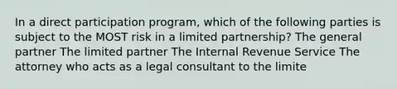 In a direct participation program, which of the following parties is subject to the MOST risk in a limited partnership? The general partner The limited partner The Internal Revenue Service The attorney who acts as a legal consultant to the limite