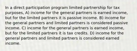 In a direct participation program limited partnership for tax purposes, A) income for the general partners is earned income, but for the limited partners it is passive income. B) income for the general partners and limited partners is considered passive income. C) income for the general partners is earned income, but for the limited partners it is tax credits. D) income for the general partners and limited partners is considered earned income.