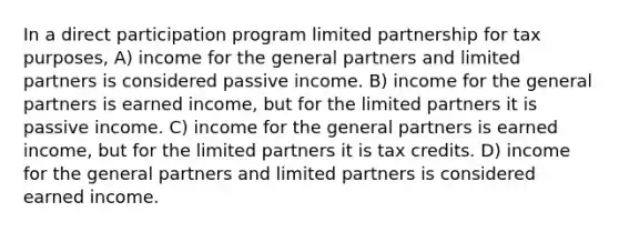 In a direct participation program limited partnership for tax purposes, A) income for the general partners and limited partners is considered passive income. B) income for the general partners is earned income, but for the limited partners it is passive income. C) income for the general partners is earned income, but for the limited partners it is tax credits. D) income for the general partners and limited partners is considered earned income.