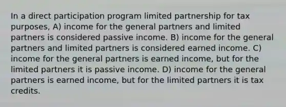 In a direct participation program limited partnership for tax purposes, A) income for the general partners and limited partners is considered passive income. B) income for the general partners and limited partners is considered earned income. C) income for the general partners is earned income, but for the limited partners it is passive income. D) income for the general partners is earned income, but for the limited partners it is tax credits.