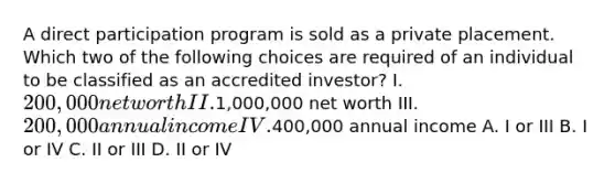 A direct participation program is sold as a private placement. Which two of the following choices are required of an individual to be classified as an accredited investor? I. 200,000 net worth II.1,000,000 net worth III. 200,000 annual income IV.400,000 annual income A. I or III B. I or IV C. II or III D. II or IV