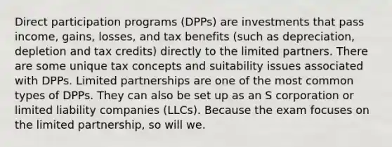 Direct participation programs (DPPs) are investments that pass income, gains, losses, and tax benefits (such as depreciation, depletion and tax credits) directly to the limited partners. There are some unique tax concepts and suitability issues associated with DPPs. Limited partnerships are one of the most common types of DPPs. They can also be set up as an S corporation or limited liability companies (LLCs). Because the exam focuses on the limited partnership, so will we.