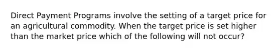 Direct Payment Programs involve the setting of a target price for an agricultural commodity. When the target price is set higher than the market price which of the following will not occur?
