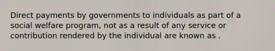 Direct payments by governments to individuals as part of a social welfare program, not as a result of any service or contribution rendered by the individual are known as .