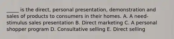 _____ is the direct, personal presentation, demonstration and sales of products to consumers in their homes. A. A need-stimulus sales presentation B. Direct marketing C. A personal shopper program D. Consultative selling E. Direct selling