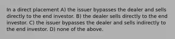 In a direct placement A) the issuer bypasses the dealer and sells directly to the end investor. B) the dealer sells directly to the end investor. C) the issuer bypasses the dealer and sells indirectly to the end investor. D) none of the above.