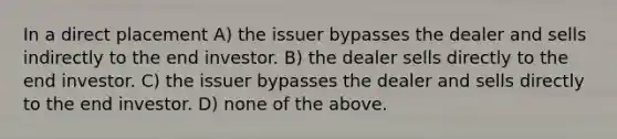 In a direct placement A) the issuer bypasses the dealer and sells indirectly to the end investor. B) the dealer sells directly to the end investor. C) the issuer bypasses the dealer and sells directly to the end investor. D) none of the above.