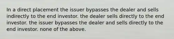 In a direct placement the issuer bypasses the dealer and sells indirectly to the end investor. the dealer sells directly to the end investor. the issuer bypasses the dealer and sells directly to the end investor. none of the above.