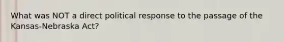 What was NOT a direct political response to the passage of the Kansas-Nebraska Act?