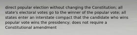 direct popular election without changing the Constitution; all state's electoral votes go to the winner of the popular vote; all states enter an interstate compact that the candidate who wins popular vote wins the presidency; does not require a Constitutional amendment