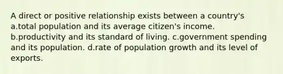 A direct or positive relationship exists between a country's a.total population and its average citizen's income. b.productivity and its standard of living. c.government spending and its population. d.rate of population growth and its level of exports.