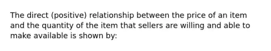 The direct (positive) relationship between the price of an item and the quantity of the item that sellers are willing and able to make available is shown by: