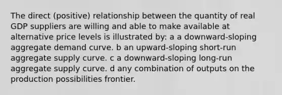 The direct (positive) relationship between the quantity of real GDP suppliers are willing and able to make available at alternative price levels is illustrated by: a a downward-sloping aggregate demand curve. b an upward-sloping short-run aggregate supply curve. c a downward-sloping long-run aggregate supply curve. d any combination of outputs on the production possibilities frontier.