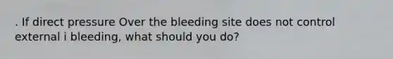 . If direct pressure Over the bleeding site does not control external i bleeding, what should you do?