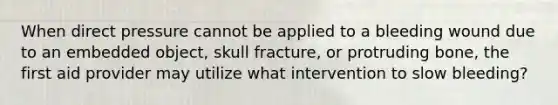 When direct pressure cannot be applied to a bleeding wound due to an embedded object, skull fracture, or protruding bone, the first aid provider may utilize what intervention to slow bleeding?