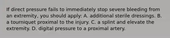 If direct pressure fails to immediately stop severe bleeding from an extremity, you should apply: A. additional sterile dressings. B. a tourniquet proximal to the injury. C. a splint and elevate the extremity. D. digital pressure to a proximal artery.