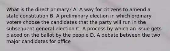 What is the direct primary? A. A way for citizens to amend a state constitution B. A preliminary election in which ordinary voters choose the candidates that the party will run in the subsequent general election C. A process by which an issue gets placed on the ballot by the people D. A debate between the two major candidates for office