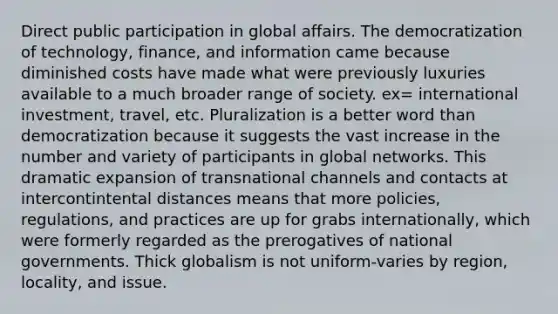 Direct public participation in global affairs. The democratization of technology, finance, and information came because diminished costs have made what were previously luxuries available to a much broader range of society. ex= international investment, travel, etc. Pluralization is a better word than democratization because it suggests the vast increase in the number and variety of participants in global networks. This dramatic expansion of transnational channels and contacts at intercontintental distances means that more policies, regulations, and practices are up for grabs internationally, which were formerly regarded as the prerogatives of national governments. Thick globalism is not uniform-varies by region, locality, and issue.