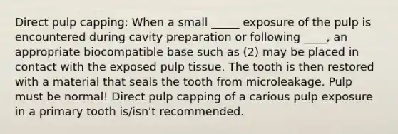 Direct pulp capping: When a small _____ exposure of the pulp is encountered during cavity preparation or following ____, an appropriate biocompatible base such as (2) may be placed in contact with the exposed pulp tissue. The tooth is then restored with a material that seals the tooth from microleakage. Pulp must be normal! Direct pulp capping of a carious pulp exposure in a primary tooth is/isn't recommended.