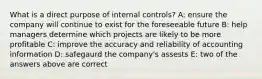 What is a direct purpose of internal controls? A: ensure the company will continue to exist for the foreseeable future B: help managers determine which projects are likely to be more profitable C: improve the accuracy and reliability of accounting information D: safegaurd the company's assests E: two of the answers above are correct