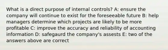 What is a direct purpose of <a href='https://www.questionai.com/knowledge/kjj42owoAP-internal-control' class='anchor-knowledge'>internal control</a>s? A: ensure the company will continue to exist for the foreseeable future B: help managers determine which projects are likely to be more profitable C: improve the accuracy and reliability of accounting information D: safegaurd the company's assests E: two of the answers above are correct