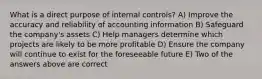 What is a direct purpose of internal controls? A) Improve the accuracy and reliability of accounting information B) Safeguard the company's assets C) Help managers determine which projects are likely to be more profitable D) Ensure the company will continue to exist for the foreseeable future E) Two of the answers above are correct