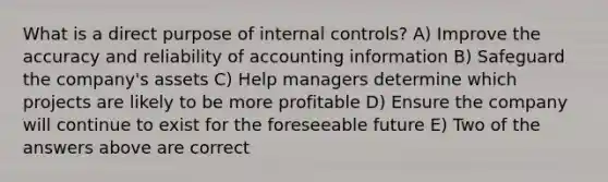 What is a direct purpose of internal controls? A) Improve the accuracy and reliability of accounting information B) Safeguard the company's assets C) Help managers determine which projects are likely to be more profitable D) Ensure the company will continue to exist for the foreseeable future E) Two of the answers above are correct