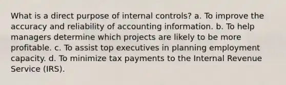 What is a direct purpose of internal controls? a. To improve the accuracy and reliability of accounting information. b. To help managers determine which projects are likely to be more profitable. c. To assist top executives in planning employment capacity. d. To minimize tax payments to the Internal Revenue Service (IRS).