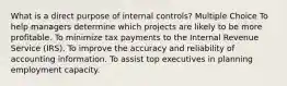 What is a direct purpose of internal controls? Multiple Choice To help managers determine which projects are likely to be more profitable. To minimize tax payments to the Internal Revenue Service (IRS). To improve the accuracy and reliability of accounting information. To assist top executives in planning employment capacity.