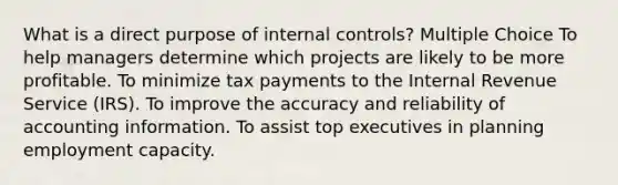 What is a direct purpose of internal controls? Multiple Choice To help managers determine which projects are likely to be more profitable. To minimize tax payments to the Internal Revenue Service (IRS). To improve the accuracy and reliability of accounting information. To assist top executives in planning employment capacity.