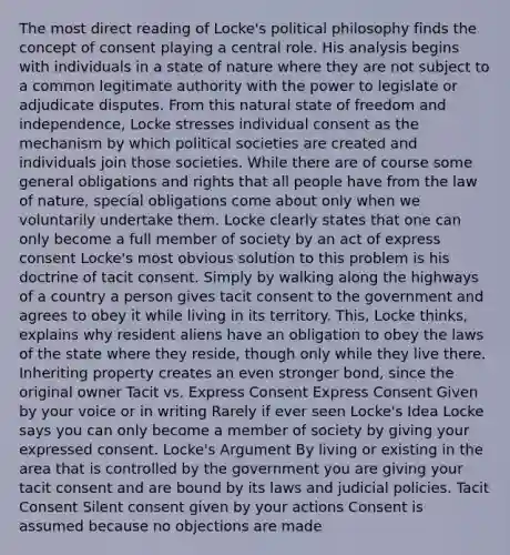 The most direct reading of Locke's political philosophy finds the concept of consent playing a central role. His analysis begins with individuals in a state of nature where they are not subject to a common legitimate authority with the power to legislate or adjudicate disputes. From this natural state of freedom and independence, Locke stresses individual consent as the mechanism by which political societies are created and individuals join those societies. While there are of course some general obligations and rights that all people have from the law of nature, special obligations come about only when we voluntarily undertake them. Locke clearly states that one can only become a full member of society by an act of express consent Locke's most obvious solution to this problem is his doctrine of tacit consent. Simply by walking along the highways of a country a person gives tacit consent to the government and agrees to obey it while living in its territory. This, Locke thinks, explains why resident aliens have an obligation to obey the laws of the state where they reside, though only while they live there. Inheriting property creates an even stronger bond, since the original owner Tacit vs. Express Consent Express Consent Given by your voice or in writing Rarely if ever seen Locke's Idea Locke says you can only become a member of society by giving your expressed consent. Locke's Argument By living or existing in the area that is controlled by the government you are giving your tacit consent and are bound by its laws and judicial policies. Tacit Consent Silent consent given by your actions Consent is assumed because no objections are made