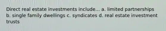 Direct real estate investments include... a. limited partnerships b. single family dwellings c. syndicates d. real estate investment trusts
