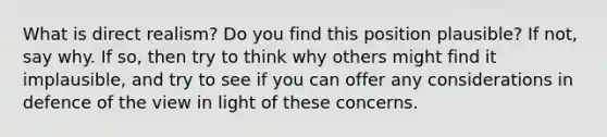 What is direct realism? Do you find this position plausible? If not, say why. If so, then try to think why others might find it implausible, and try to see if you can offer any considerations in defence of the view in light of these concerns.