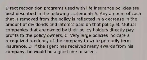 Direct recognition programs used with life insurance policies are best described in the following statement: A. Any amount of cash that is removed from the policy is reflected in a decrease in the amount of dividends and interest paid on that policy. B. Mutual companies that are owned by their policy holders directly pay profits to the policy owners. C. Very large policies indicate a recognized tendency of the company to write primarily term insurance. D. If the agent has received many awards from his company, he would be a good one to select.