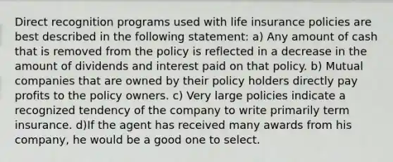 Direct recognition programs used with life insurance policies are best described in the following statement: a) Any amount of cash that is removed from the policy is reflected in a decrease in the amount of dividends and interest paid on that policy. b) Mutual companies that are owned by their policy holders directly pay profits to the policy owners. c) Very large policies indicate a recognized tendency of the company to write primarily term insurance. d)If the agent has received many awards from his company, he would be a good one to select.