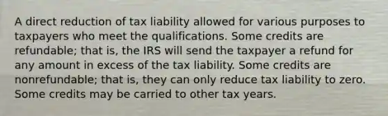 A direct reduction of tax liability allowed for various purposes to taxpayers who meet the qualifications. Some credits are refundable; that is, the IRS will send the taxpayer a refund for any amount in excess of the tax liability. Some credits are nonrefundable; that is, they can only reduce tax liability to zero. Some credits may be carried to other tax years.