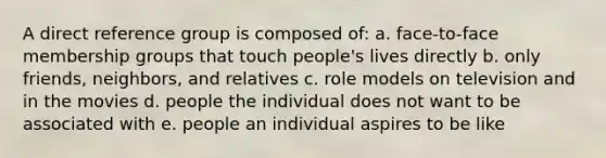 A direct reference group is composed of: a. face-to-face membership groups that touch people's lives directly b. only friends, neighbors, and relatives c. role models on television and in the movies d. people the individual does not want to be associated with e. people an individual aspires to be like