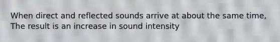 When direct and reflected sounds arrive at about the same time, The result is an increase in sound intensity