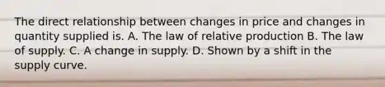 The direct relationship between changes in price and changes in quantity supplied is. A. The law of relative production B. The law of supply. C. A change in supply. D. Shown by a shift in the supply curve.