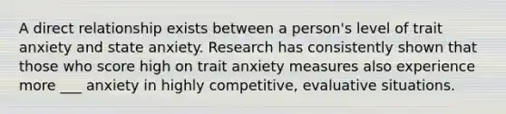 A direct relationship exists between a person's level of trait anxiety and state anxiety. Research has consistently shown that those who score high on trait anxiety measures also experience more ___ anxiety in highly competitive, evaluative situations.