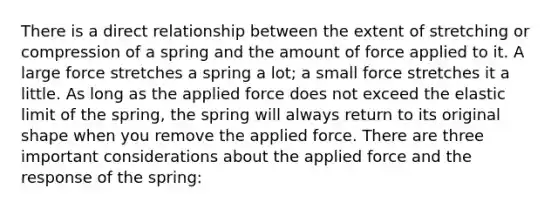 There is a direct relationship between the extent of stretching or compression of a spring and the amount of force applied to it. A large force stretches a spring a lot; a small force stretches it a little. As long as the applied force does not exceed the elastic limit of the spring, the spring will always return to its original shape when you remove the applied force. There are three important considerations about the applied force and the response of the spring: