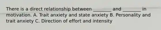 There is a direct relationship between ________ and ________ in motivation. A. Trait anxiety and state anxiety B. Personality and trait anxiety C. Direction of effort and intensity