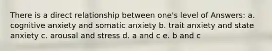 There is a direct relationship between one's level of Answers: a. cognitive anxiety and somatic anxiety b. trait anxiety and state anxiety c. arousal and stress d. a and c e. b and c