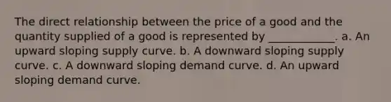 The direct relationship between the price of a good and the quantity supplied of a good is represented by ____________. a. An upward sloping supply curve. b. A downward sloping supply curve. c. A downward sloping demand curve. d. An upward sloping demand curve.