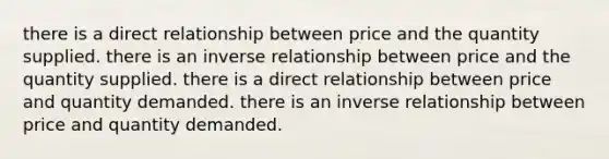 there is a direct relationship between price and the quantity supplied. there is an inverse relationship between price and the quantity supplied. there is a direct relationship between price and quantity demanded. there is an inverse relationship between price and quantity demanded.