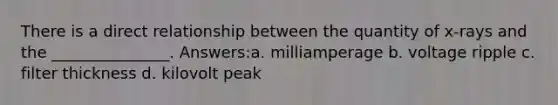 There is a direct relationship between the quantity of x-rays and the _______________. Answers:a. milliamperage b. voltage ripple c. filter thickness d. kilovolt peak