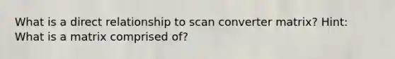 What is a direct relationship to scan converter matrix? Hint: What is a matrix comprised of?